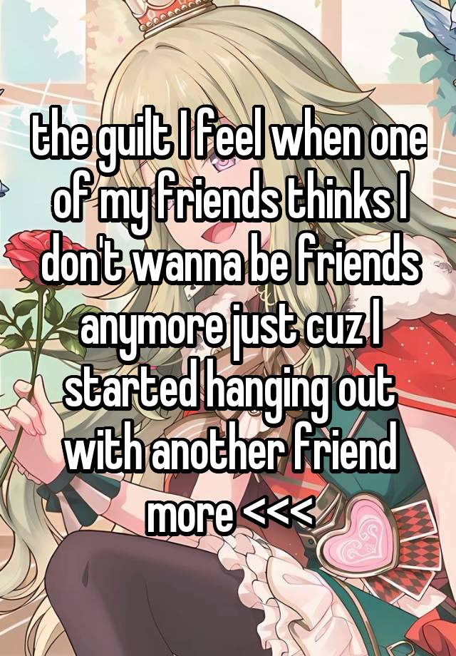 the guilt I feel when one of my friends thinks I don't wanna be friends anymore just cuz I started hanging out with another friend more <<<