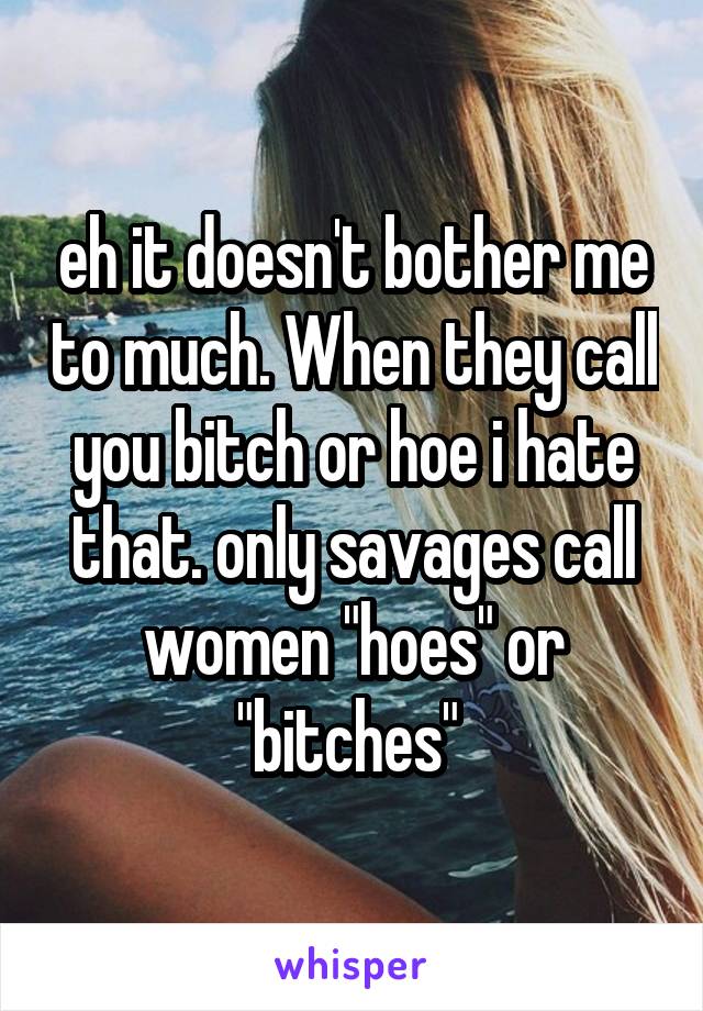 eh it doesn't bother me to much. When they call you bitch or hoe i hate that. only savages call women "hoes" or "bitches" 