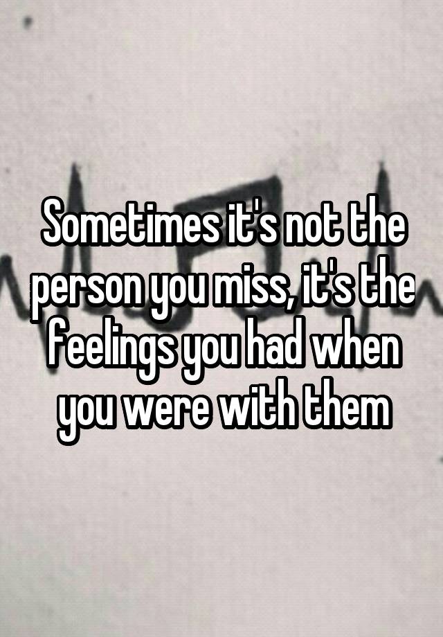 Sometimes it's not the person you miss, it's the feelings you had when you were with them