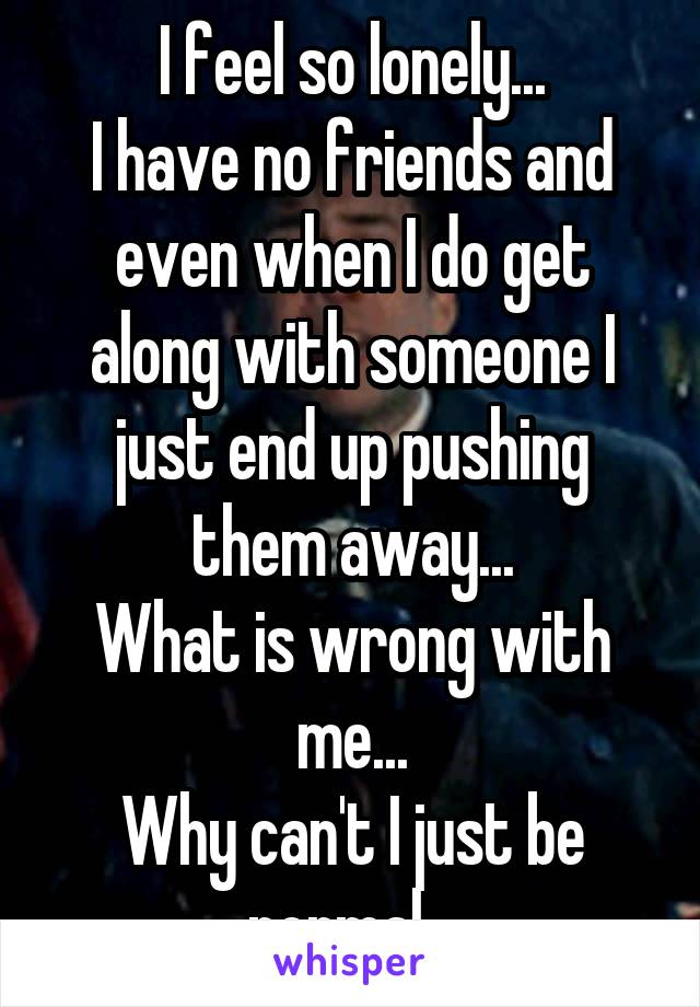 I feel so lonely...
I have no friends and even when I do get along with someone I just end up pushing them away...
What is wrong with me...
Why can't I just be normal...