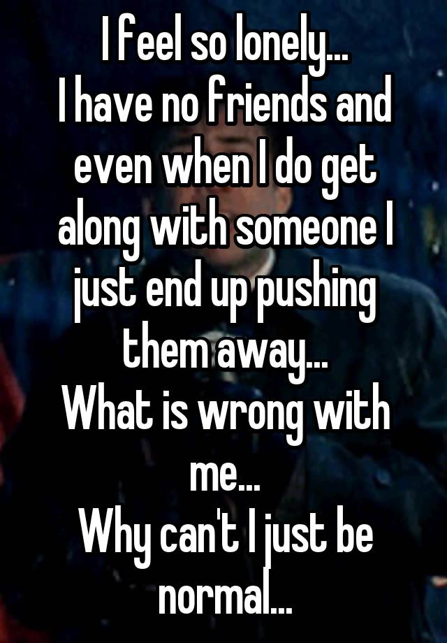 I feel so lonely...
I have no friends and even when I do get along with someone I just end up pushing them away...
What is wrong with me...
Why can't I just be normal...