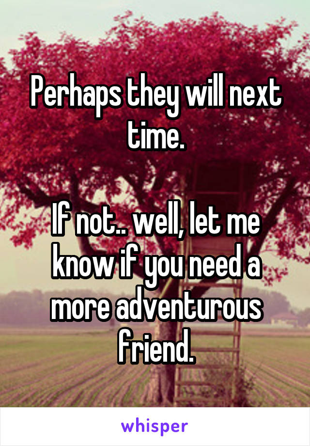 Perhaps they will next time.

If not.. well, let me know if you need a more adventurous friend.