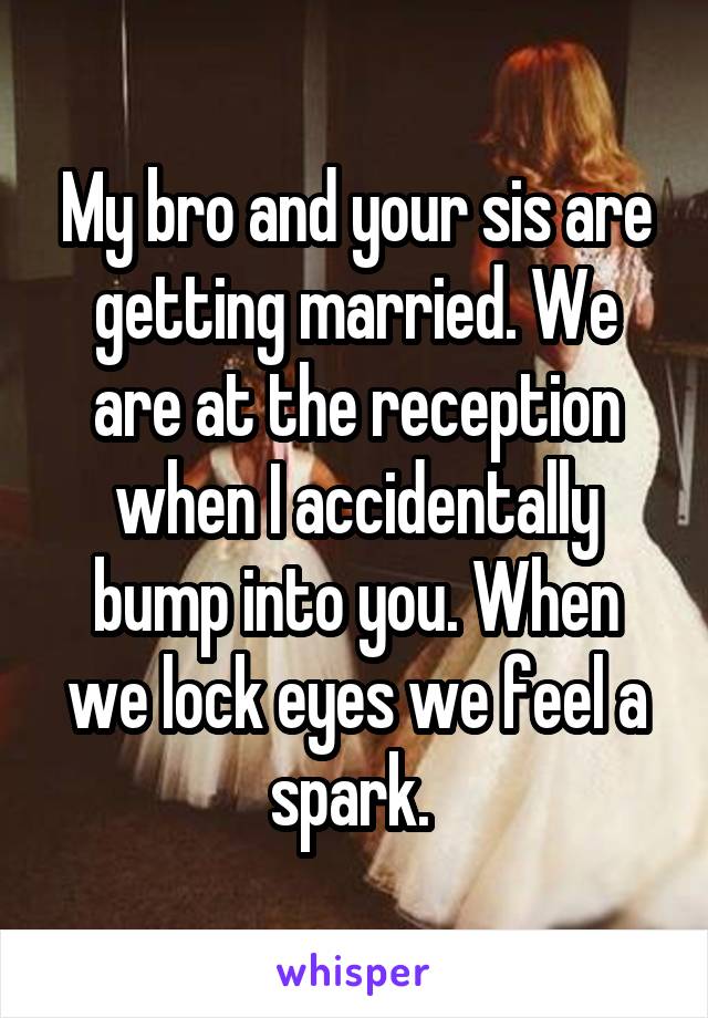 My bro and your sis are getting married. We are at the reception when I accidentally bump into you. When we lock eyes we feel a spark. 