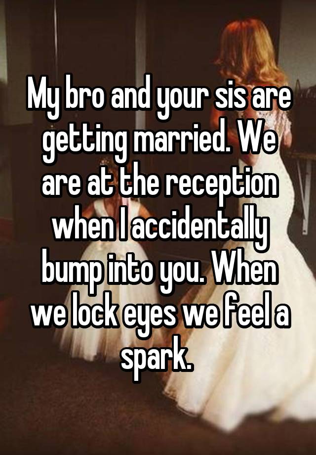 My bro and your sis are getting married. We are at the reception when I accidentally bump into you. When we lock eyes we feel a spark. 