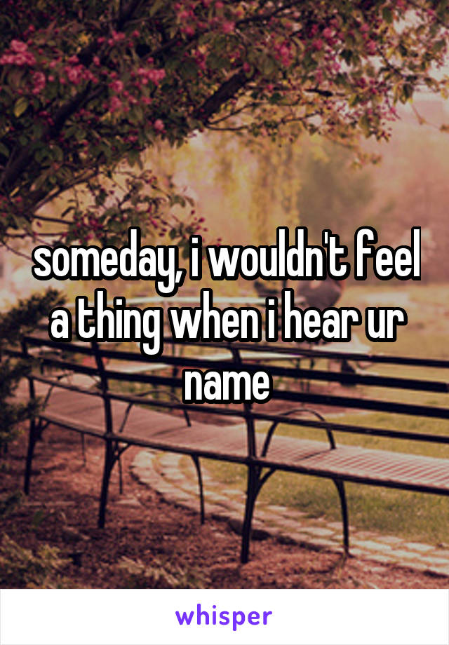 someday, i wouldn't feel a thing when i hear ur name