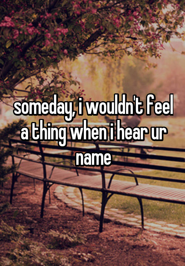 someday, i wouldn't feel a thing when i hear ur name