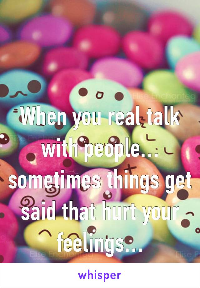 When you real talk with people… sometimes things get said that hurt your feelings… 