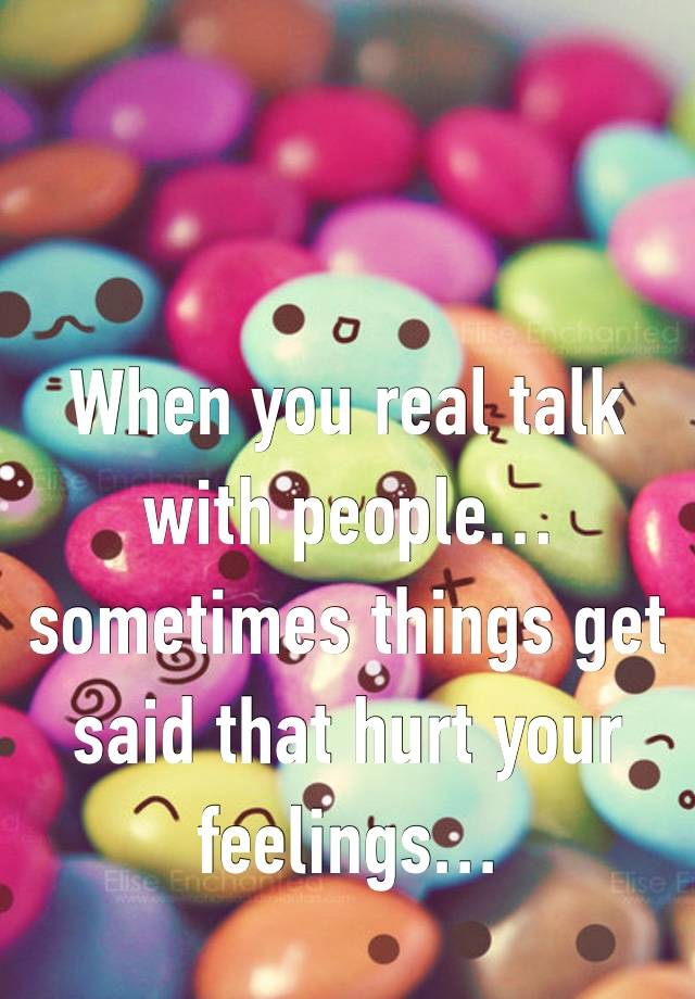 When you real talk with people… sometimes things get said that hurt your feelings… 