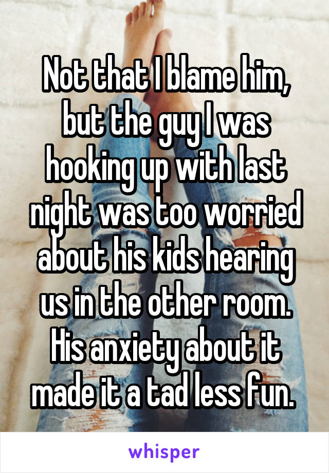 Not that I blame him, but the guy I was hooking up with last night was too worried about his kids hearing us in the other room. His anxiety about it made it a tad less fun. 