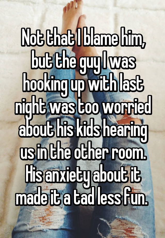 Not that I blame him, but the guy I was hooking up with last night was too worried about his kids hearing us in the other room. His anxiety about it made it a tad less fun. 