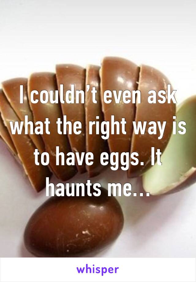 I couldn’t even ask what the right way is to have eggs. It haunts me…