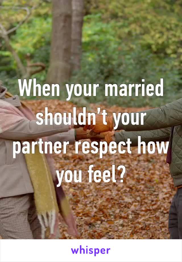 When your married shouldn’t your partner respect how you feel? 