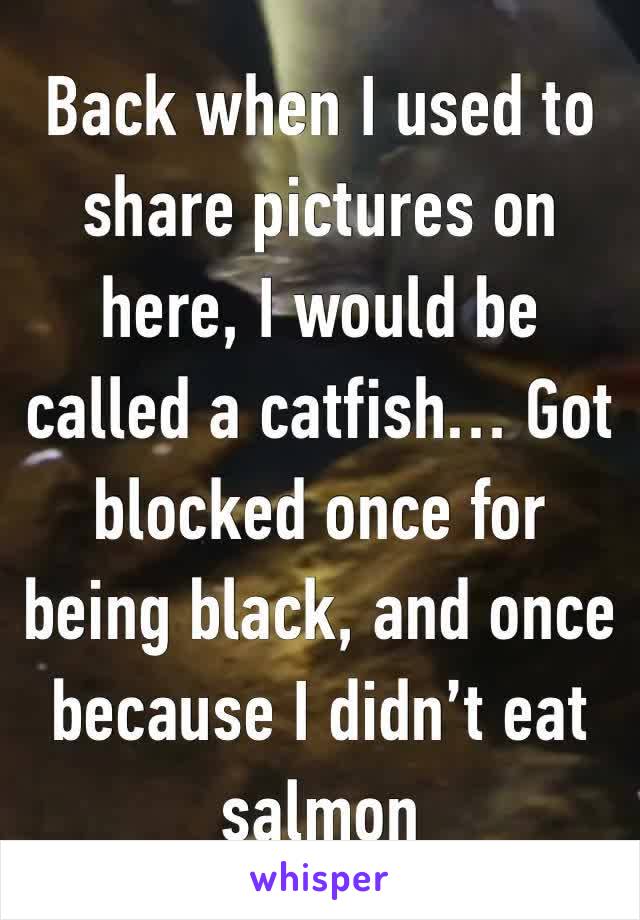 Back when I used to share pictures on here, I would be called a catfish… Got blocked once for being black, and once because I didn’t eat salmon