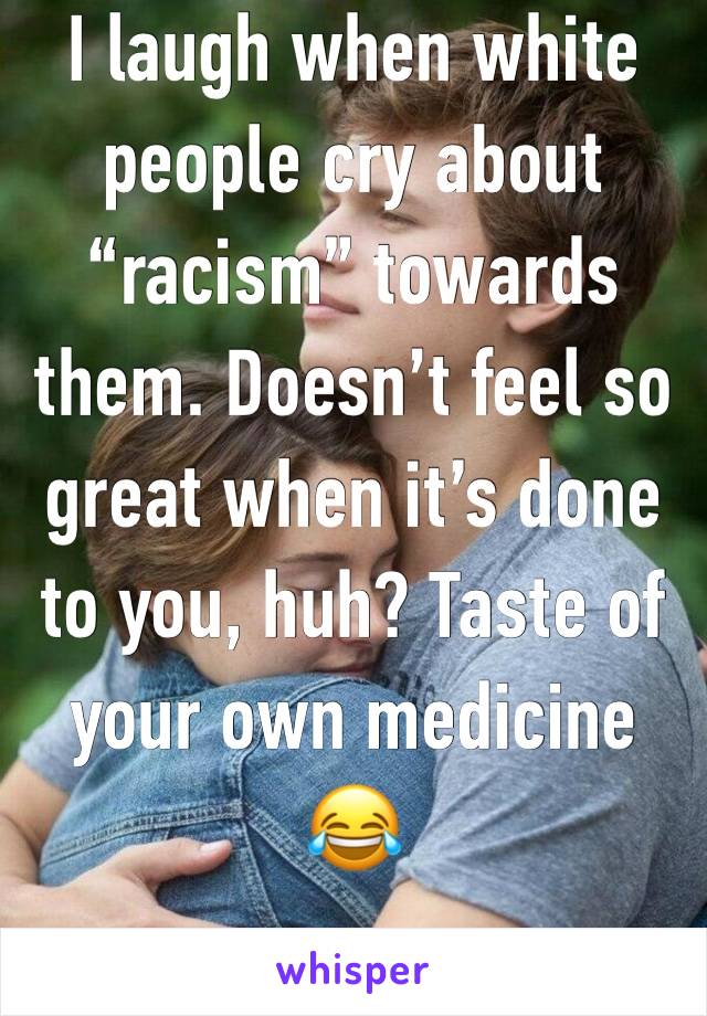 I laugh when white people cry about “racism” towards them. Doesn’t feel so great when it’s done to you, huh? Taste of your own medicine 😂