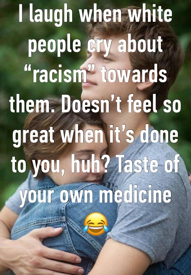 I laugh when white people cry about “racism” towards them. Doesn’t feel so great when it’s done to you, huh? Taste of your own medicine 😂