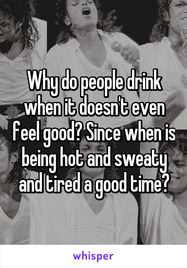 Why do people drink when it doesn't even feel good? Since when is being hot and sweaty and tired a good time?