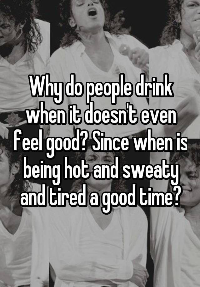 Why do people drink when it doesn't even feel good? Since when is being hot and sweaty and tired a good time?