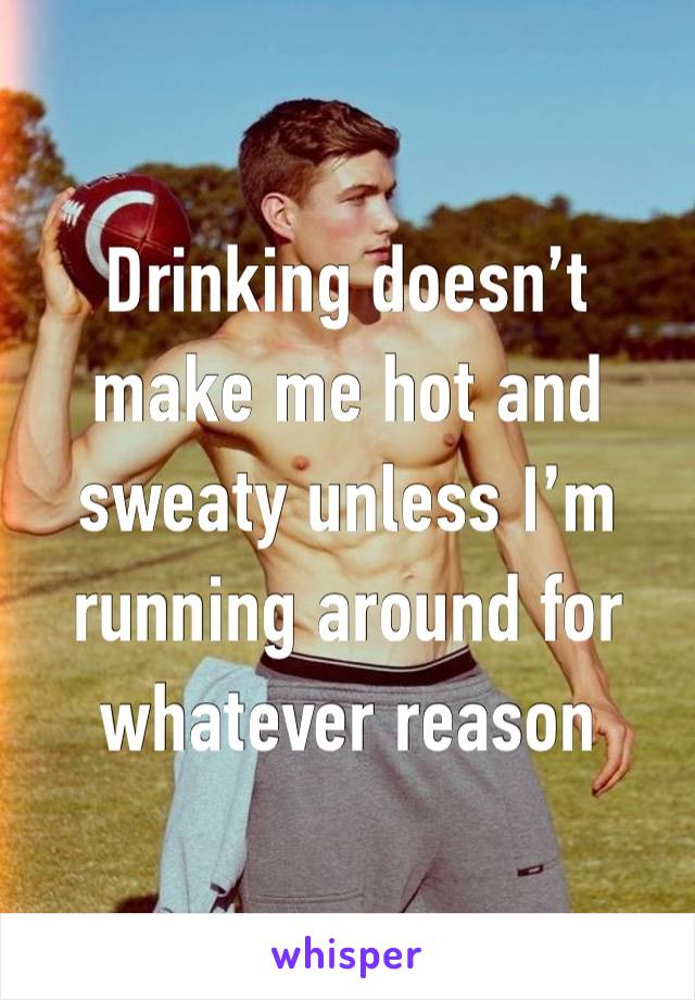 Drinking doesn’t make me hot and sweaty unless I’m running around for whatever reason 