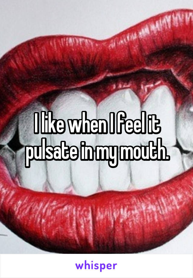 I like when I feel it pulsate in my mouth.