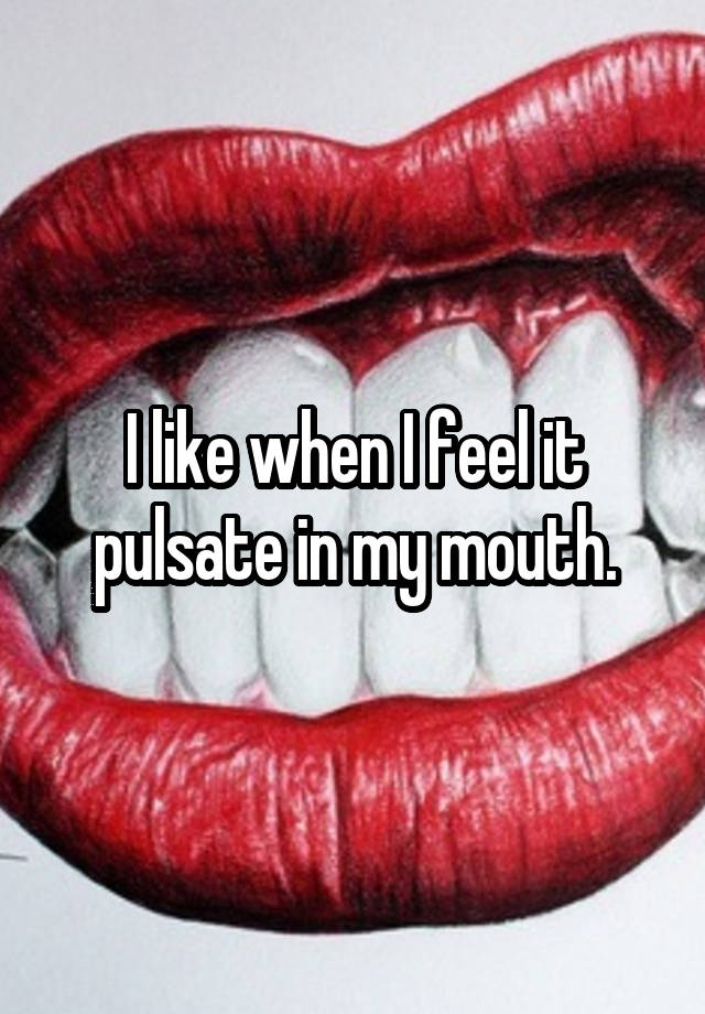 I like when I feel it pulsate in my mouth.