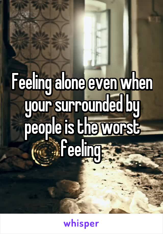 Feeling alone even when your surrounded by people is the worst feeling 