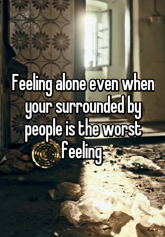 Feeling alone even when your surrounded by people is the worst feeling 