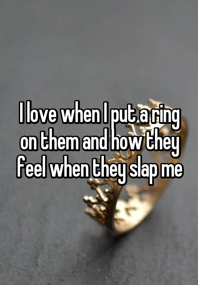I love when I put a ring on them and how they feel when they slap me