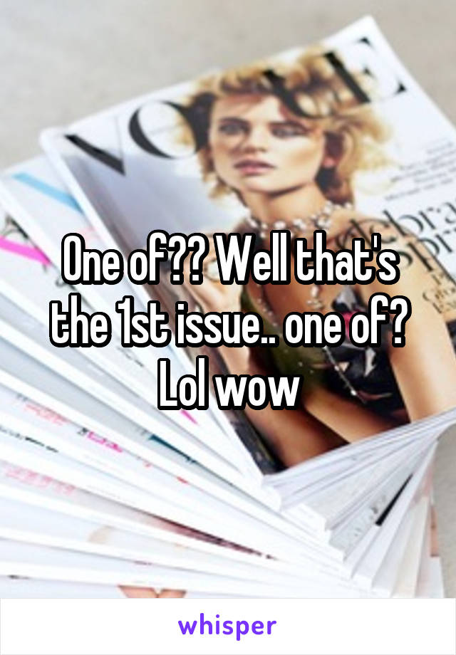 One of?? Well that's the 1st issue.. one of? Lol wow