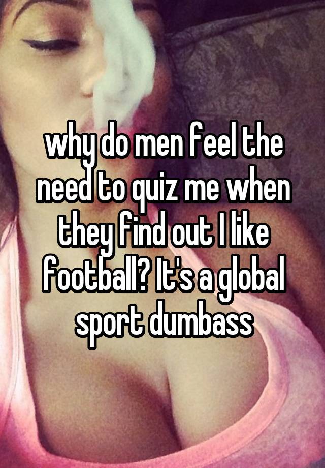 why do men feel the need to quiz me when they find out I like football? It's a global sport dumbass