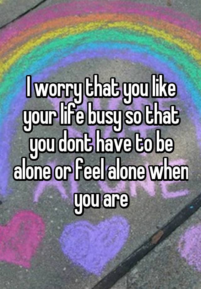 I worry that you like your life busy so that you dont have to be alone or feel alone when you are