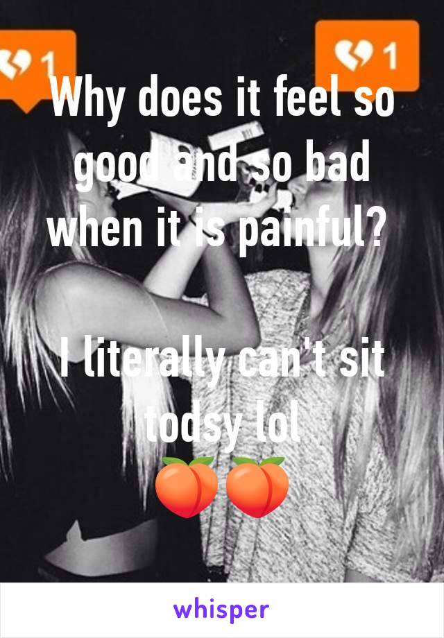 Why does it feel so good and so bad when it is painful? 

I literally can't sit todsy lol
🍑🍑