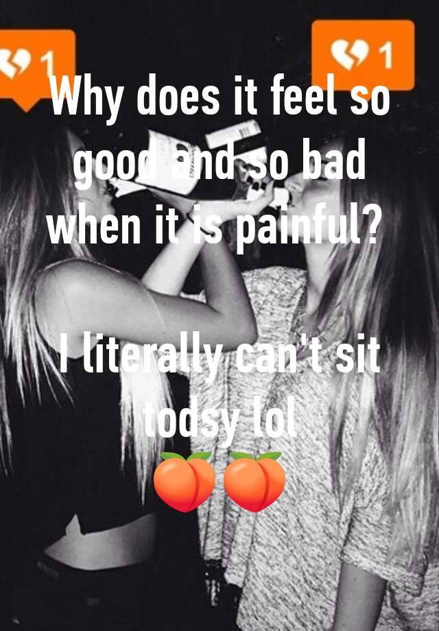 Why does it feel so good and so bad when it is painful? 

I literally can't sit todsy lol
🍑🍑