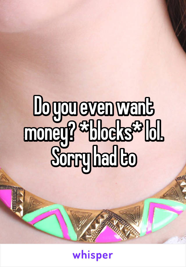 Do you even want money? *blocks* lol. Sorry had to