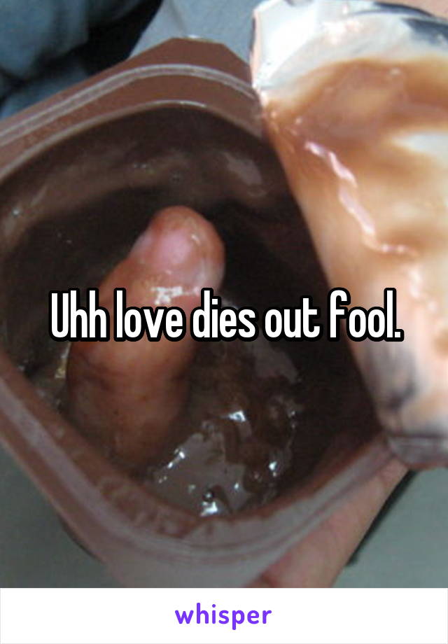 Uhh love dies out fool.