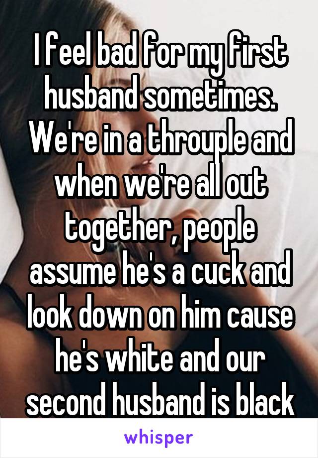 I feel bad for my first husband sometimes. We're in a throuple and when we're all out together, people assume he's a cuck and look down on him cause he's white and our second husband is black