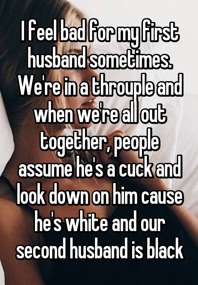 I feel bad for my first husband sometimes. We're in a throuple and when we're all out together, people assume he's a cuck and look down on him cause he's white and our second husband is black