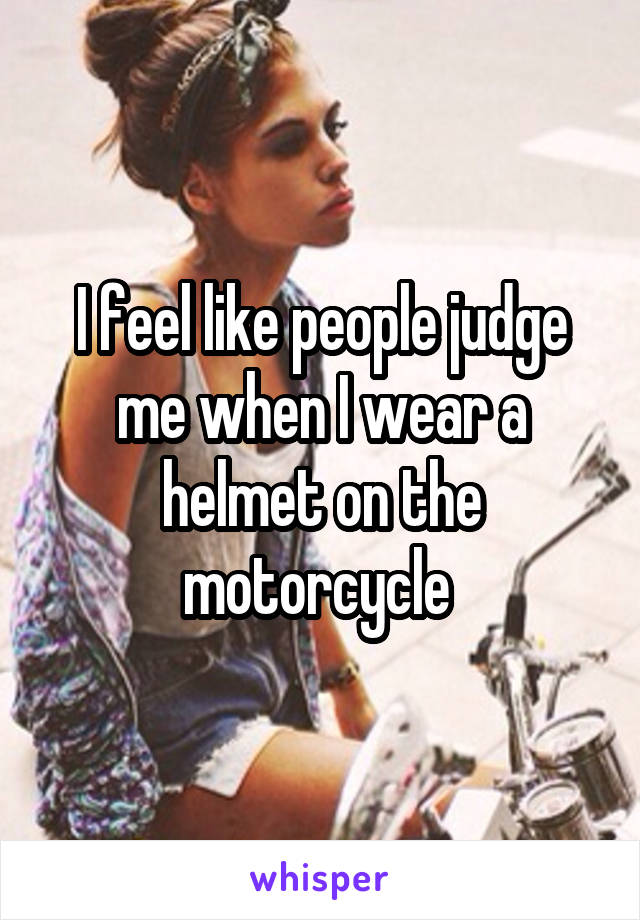 I feel like people judge me when I wear a helmet on the motorcycle 