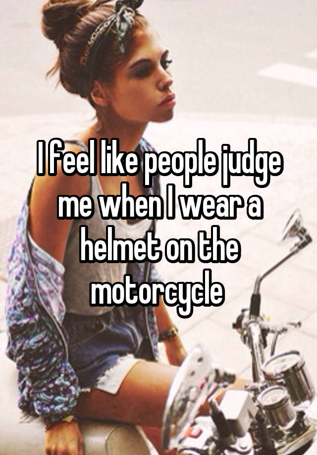 I feel like people judge me when I wear a helmet on the motorcycle 