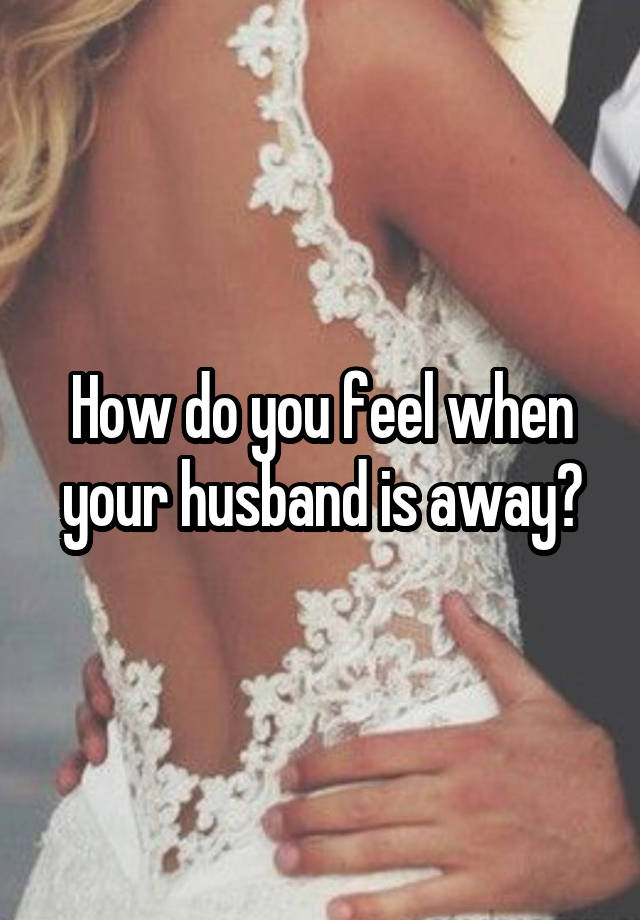 How do you feel when your husband is away?