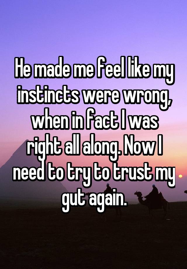 He made me feel like my instincts were wrong, when in fact I was right all along. Now I need to try to trust my gut again.