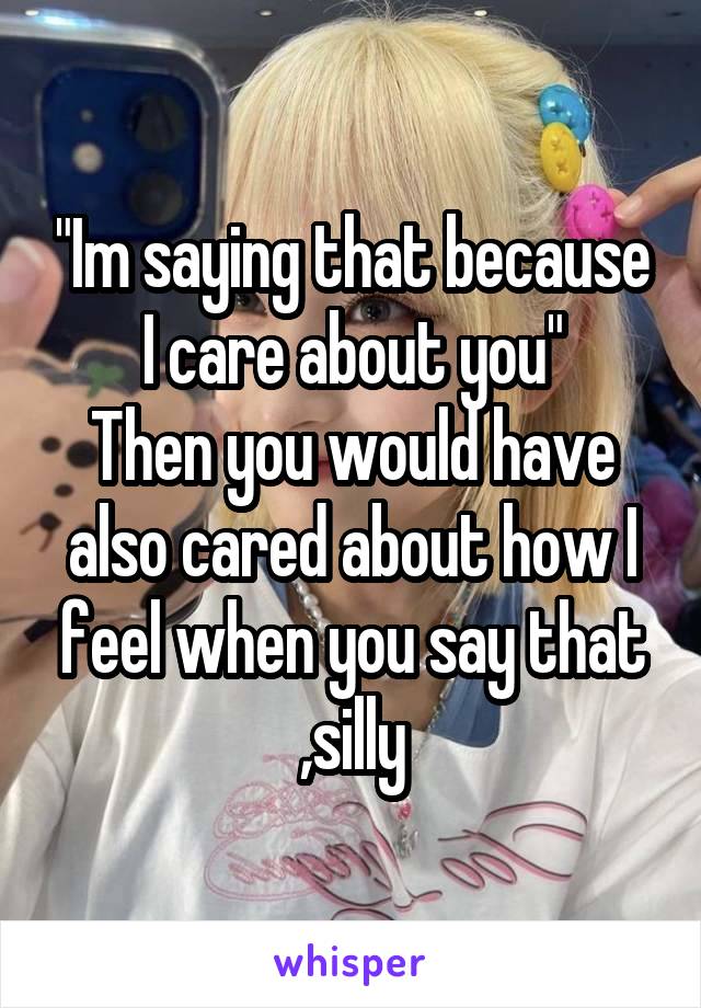 "Im saying that because I care about you"
Then you would have also cared about how I feel when you say that ,silly