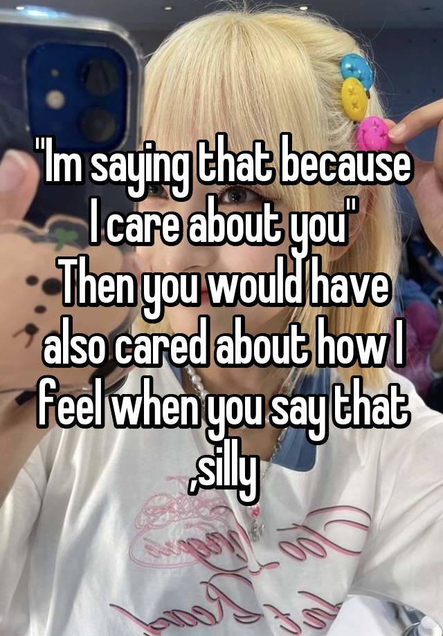 "Im saying that because I care about you"
Then you would have also cared about how I feel when you say that ,silly