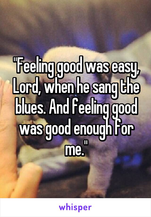 "Feeling good was easy, Lord, when he sang the blues. And feeling good was good enough for me."