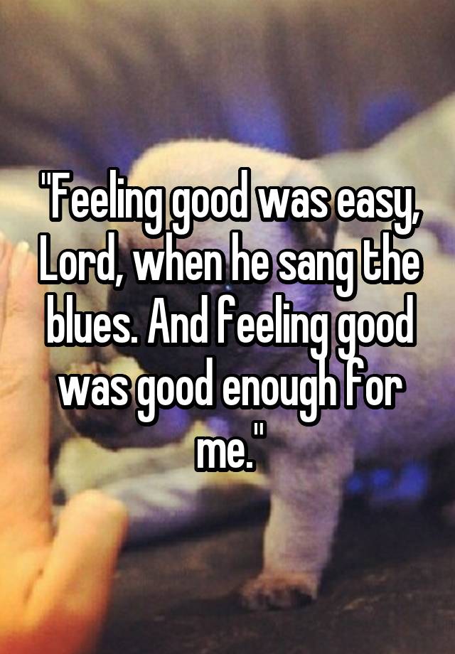 "Feeling good was easy, Lord, when he sang the blues. And feeling good was good enough for me."