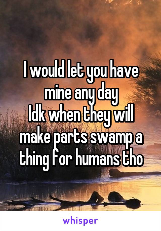 I would let you have mine any day
Idk when they will make parts swamp a thing for humans tho