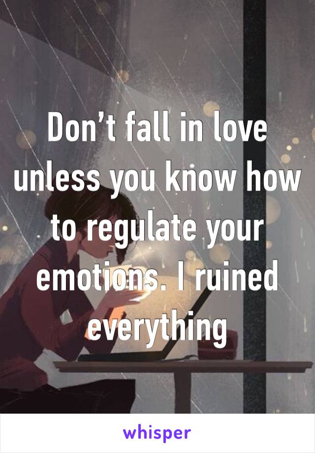 Don’t fall in love unless you know how to regulate your emotions. I ruined everything