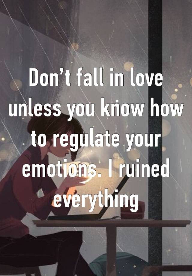 Don’t fall in love unless you know how to regulate your emotions. I ruined everything