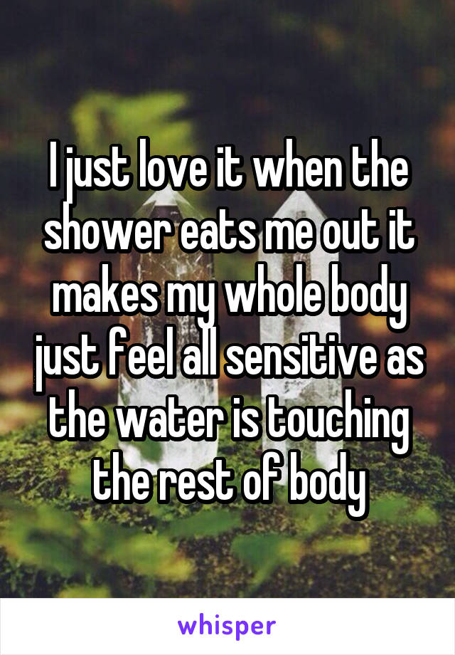 I just love it when the shower eats me out it makes my whole body just feel all sensitive as the water is touching the rest of body