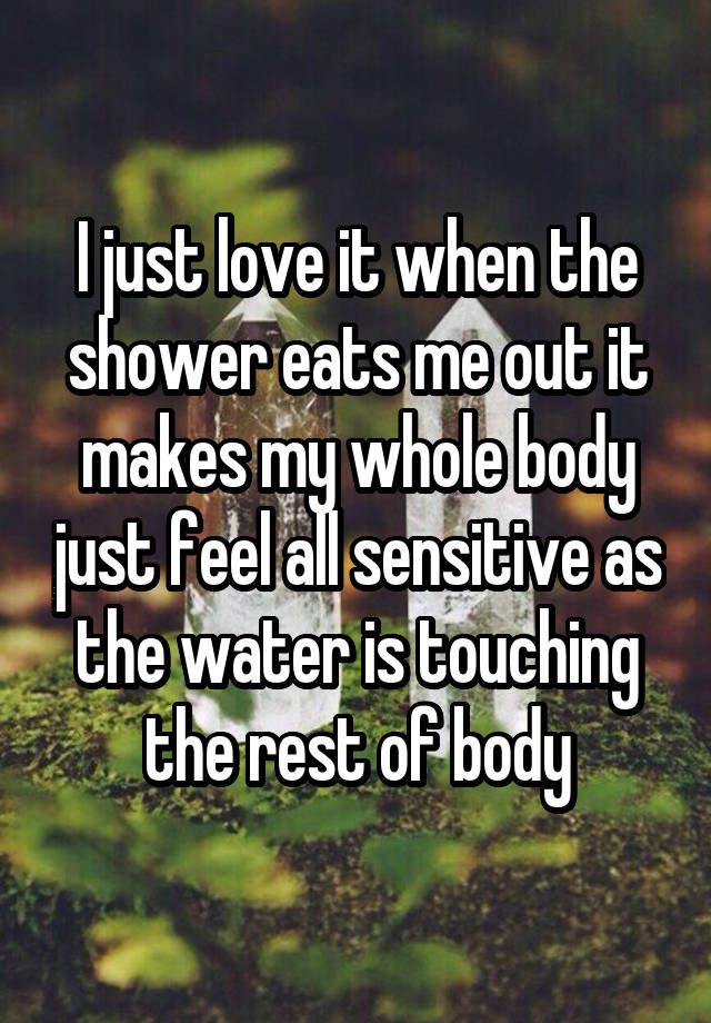 I just love it when the shower eats me out it makes my whole body just feel all sensitive as the water is touching the rest of body