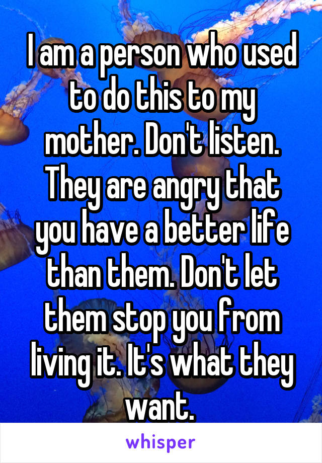 I am a person who used to do this to my mother. Don't listen. They are angry that you have a better life than them. Don't let them stop you from living it. It's what they want. 